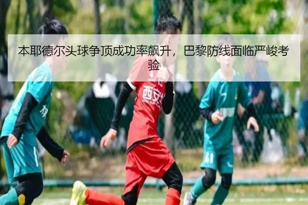 本耶德尔头球争顶成功率飙升，巴黎防线面临严峻考验